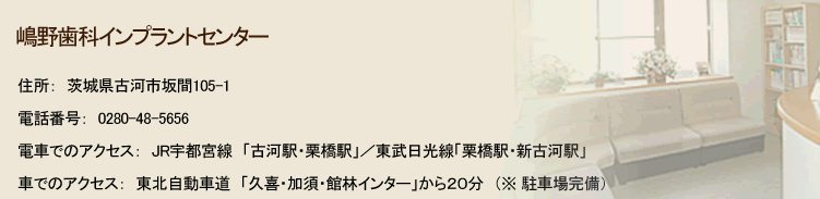 嶋野歯科インプラントセンター 住所：茨城県古河市坂間105-1 電話番号：0280-48-5656 電車でのアクセス：JR宇都宮線「古河駅・栗橋駅」／東武日光線「栗橋駅・新古河駅」 車でのアクセス：東北自動車道「久喜・加須・館林インター」から２０分　（※ 駐車場完備） 